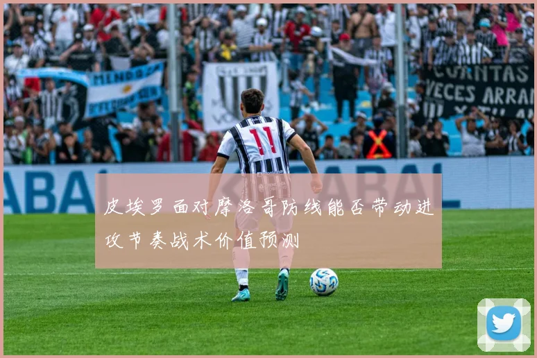 皮埃罗面对摩洛哥防线能否带动进攻节奏战术价值预测