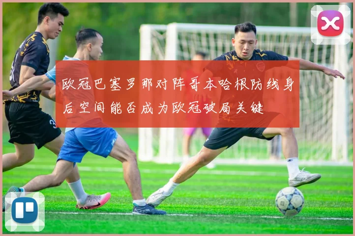 欧冠巴塞罗那对阵哥本哈根防线身后空间能否成为欧冠破局关键