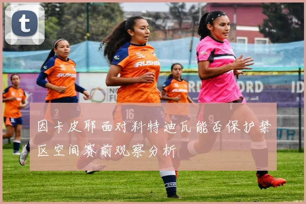 因卡皮耶面对科特迪瓦能否保护禁区空间赛前观察分析