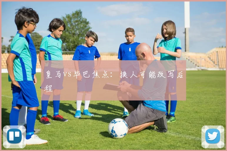 皇马vs毕巴焦点：换人可能改写后程