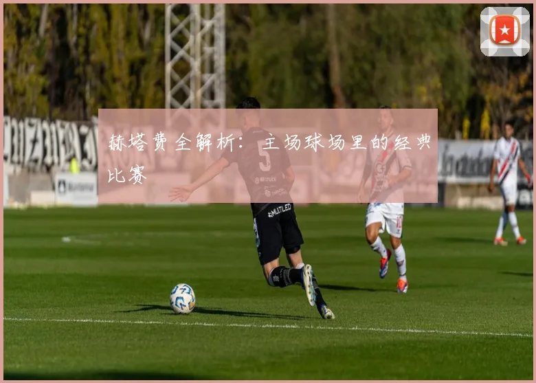 赫塔费全解析：主场球场里的经典比赛
