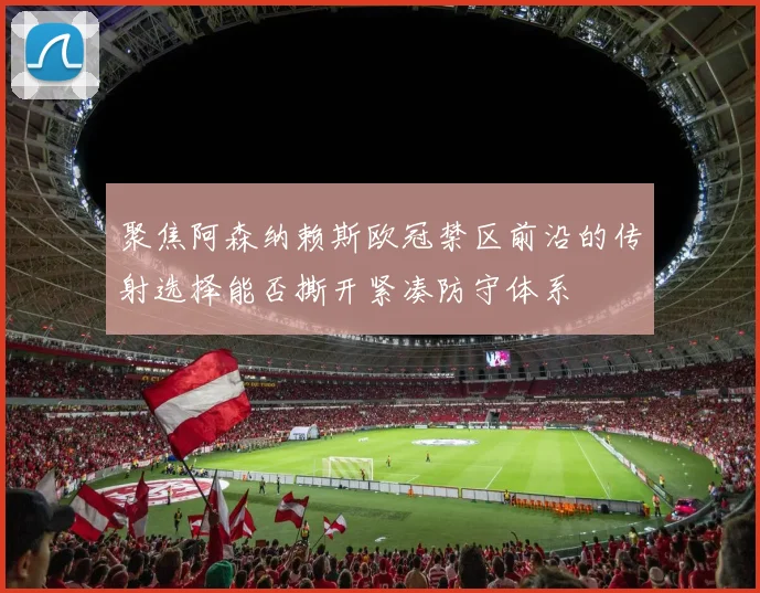 聚焦阿森纳赖斯欧冠禁区前沿的传射选择能否撕开紧凑防守体系