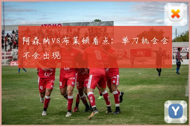 阿森纳vs布莱顿看点：单刀机会会不会出现