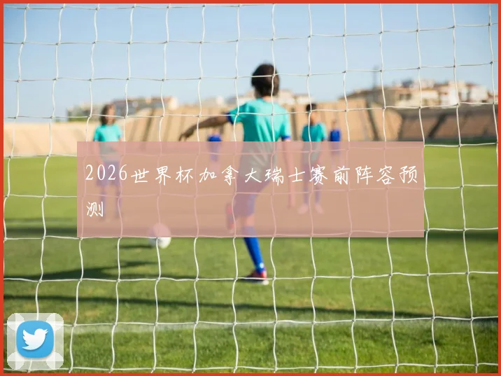 2026世界杯加拿大瑞士赛前阵容预测