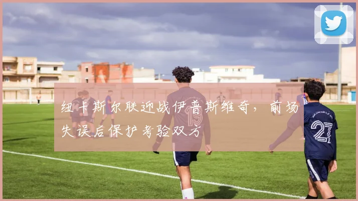纽卡斯尔联迎战伊普斯维奇，前场失误后保护考验双方