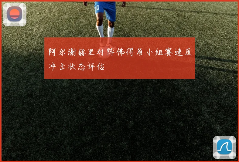 阿尔谢赫里对阵佛得角小组赛速度冲击状态评估