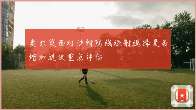 奥尔莫面对沙特防线远射选择是否增加进攻重点评估