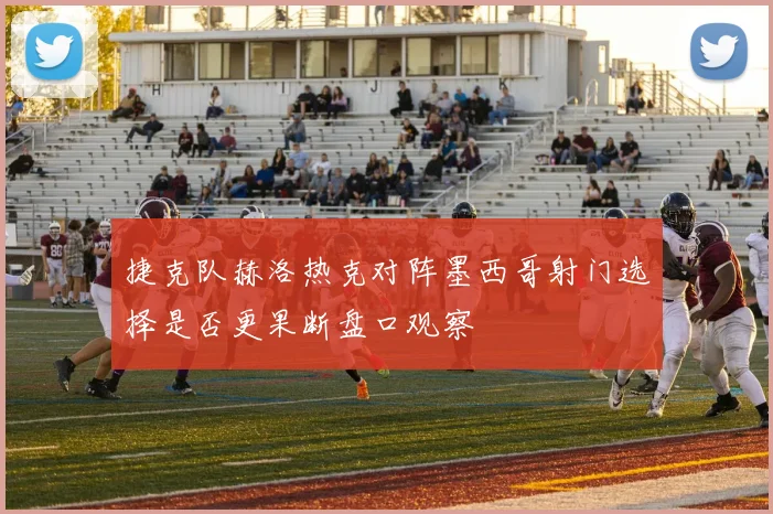捷克队赫洛热克对阵墨西哥射门选择是否更果断盘口观察