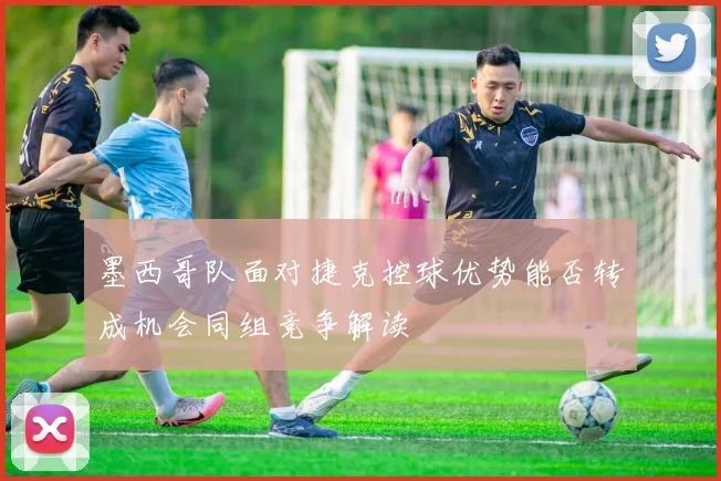墨西哥队面对捷克控球优势能否转成机会同组竞争解读